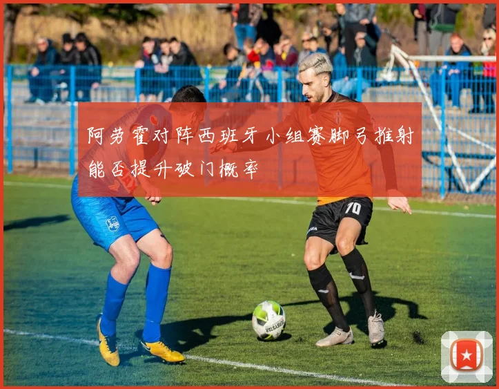 阿劳霍对阵西班牙小组赛脚弓推射能否提升破门概率
