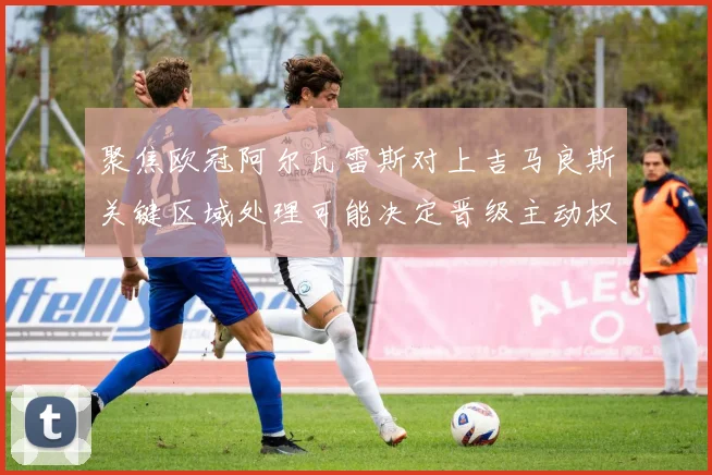 聚焦欧冠阿尔瓦雷斯对上吉马良斯关键区域处理可能决定晋级主动权