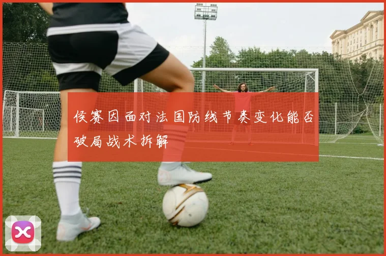 侯赛因面对法国防线节奏变化能否破局战术拆解