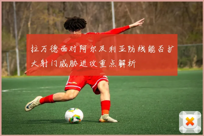拉万德面对阿尔及利亚防线能否扩大射门威胁进攻重点解析