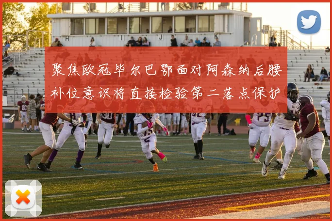 聚焦欧冠毕尔巴鄂面对阿森纳后腰补位意识将直接检验第二落点保护