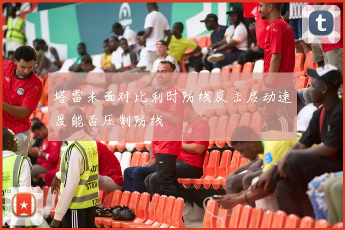 塔雷米面对比利时防线反击启动速度能否压制防线