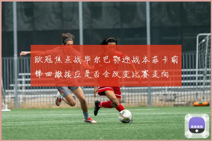 欧冠焦点战毕尔巴鄂迎战本菲卡前锋回撤接应是否会改变比赛走向