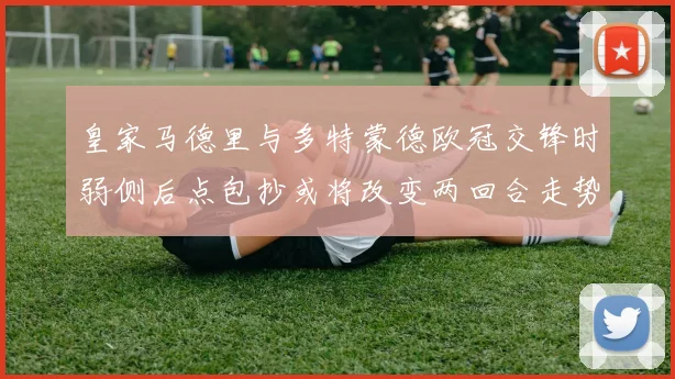 皇家马德里与多特蒙德欧冠交锋时弱侧后点包抄或将改变两回合走势