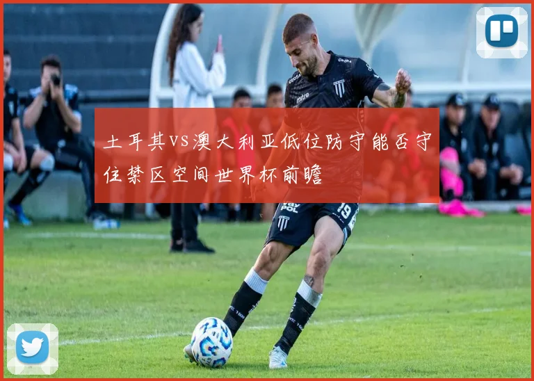 土耳其vs澳大利亚低位防守能否守住禁区空间世界杯前瞻