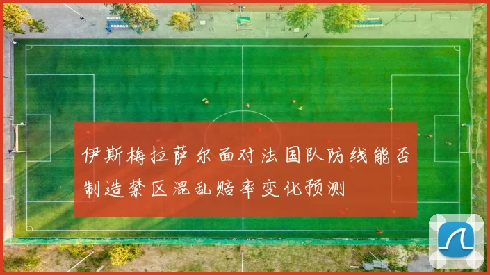 伊斯梅拉萨尔面对法国队防线能否制造禁区混乱赔率变化预测