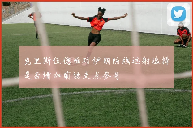 克里斯伍德面对伊朗防线远射选择是否增加前场支点参考