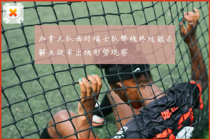 加拿大队面对瑞士队锋线终结能否解决效率出线形势观察
