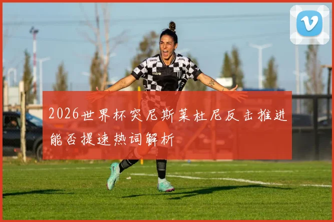 2026世界杯突尼斯莱杜尼反击推进能否提速热词解析