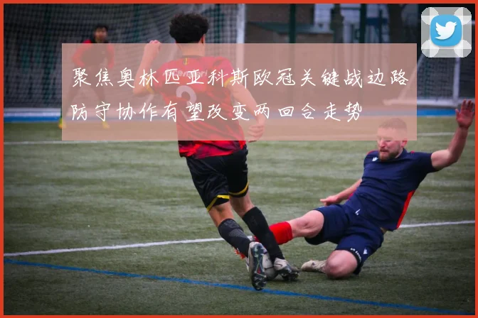 聚焦奥林匹亚科斯欧冠关键战边路防守协作有望改变两回合走势