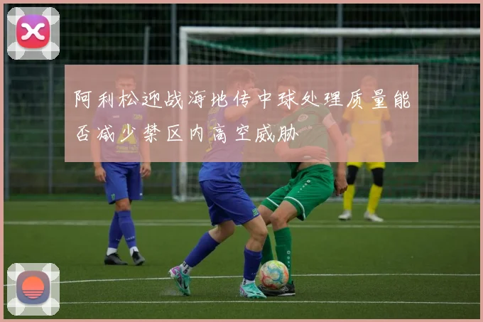 阿利松迎战海地传中球处理质量能否减少禁区内高空威胁