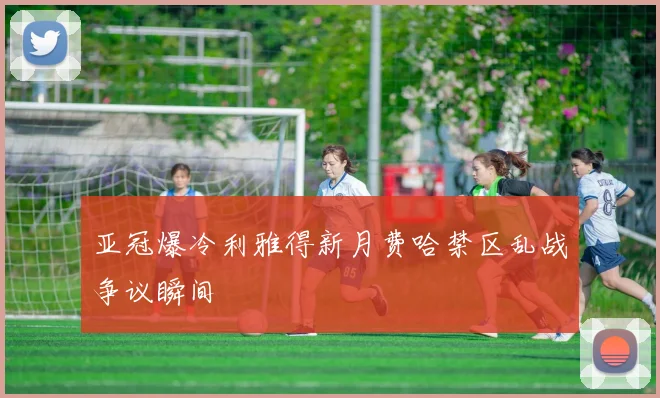 亚冠爆冷利雅得新月费哈禁区乱战争议瞬间