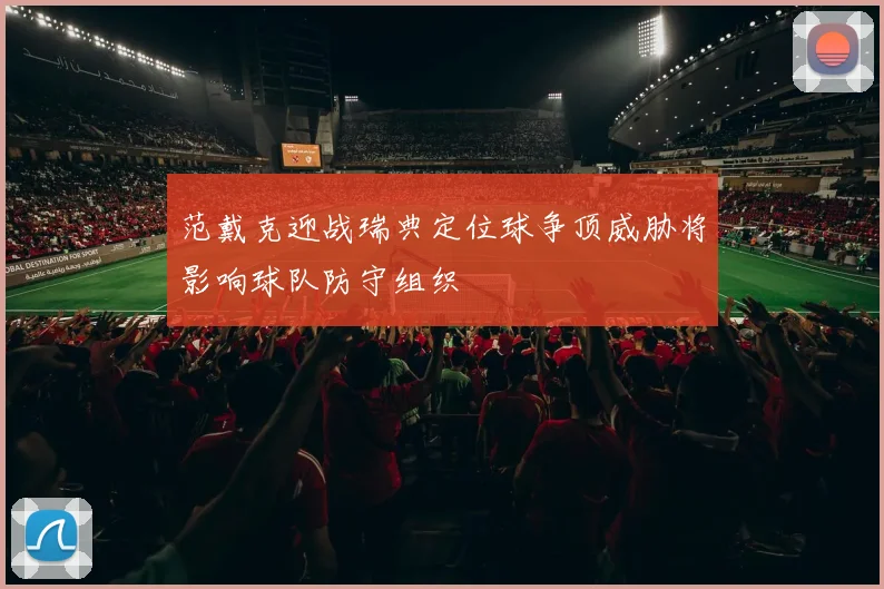范戴克迎战瑞典定位球争顶威胁将影响球队防守组织