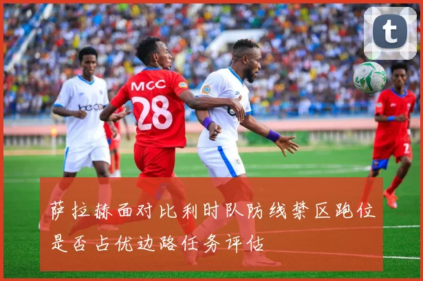 萨拉赫面对比利时队防线禁区跑位是否占优边路任务评估