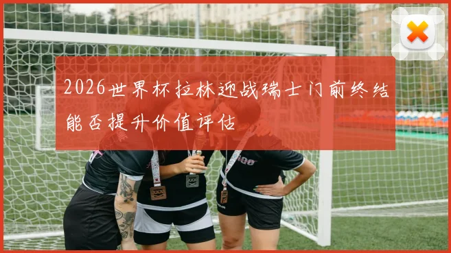 2026世界杯拉林迎战瑞士门前终结能否提升价值评估