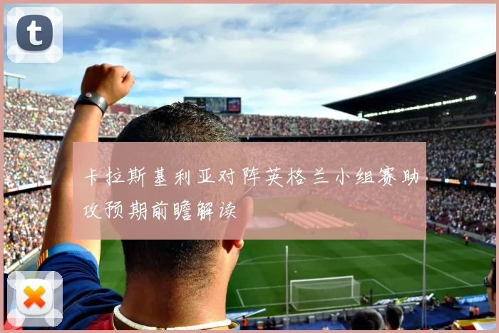 卡拉斯基利亚对阵英格兰小组赛助攻预期前瞻解读