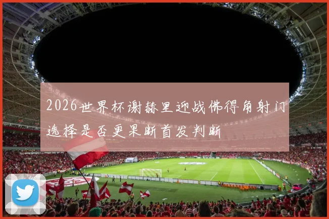 2026世界杯谢赫里迎战佛得角射门选择是否更果断首发判断
