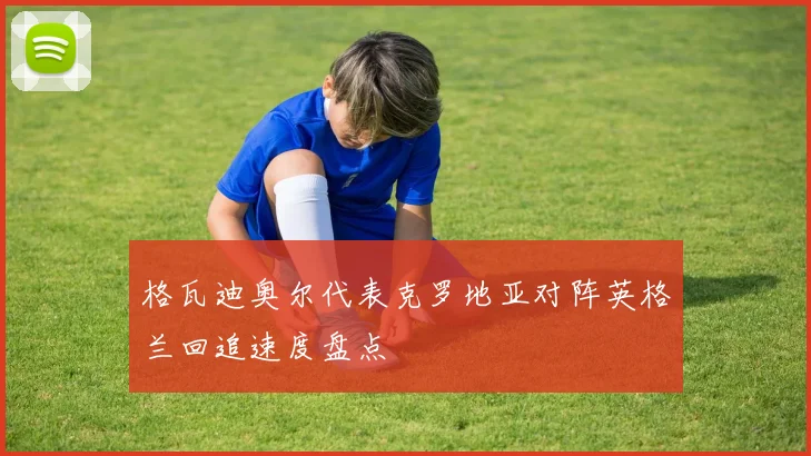 格瓦迪奥尔代表克罗地亚对阵英格兰回追速度盘点