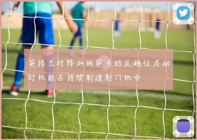 英格兰对阵加纳萨卡的反越位启动时机能否持续制造射门机会