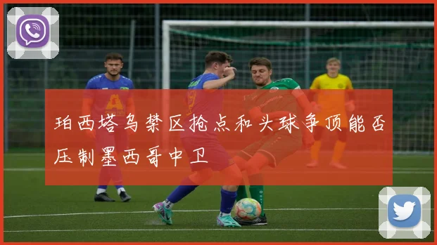 珀西塔乌禁区抢点和头球争顶能否压制墨西哥中卫