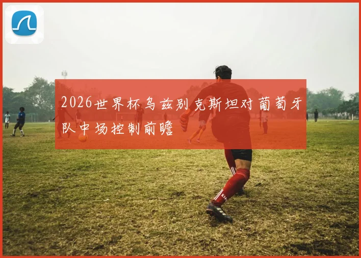 2026世界杯乌兹别克斯坦对葡萄牙队中场控制前瞻