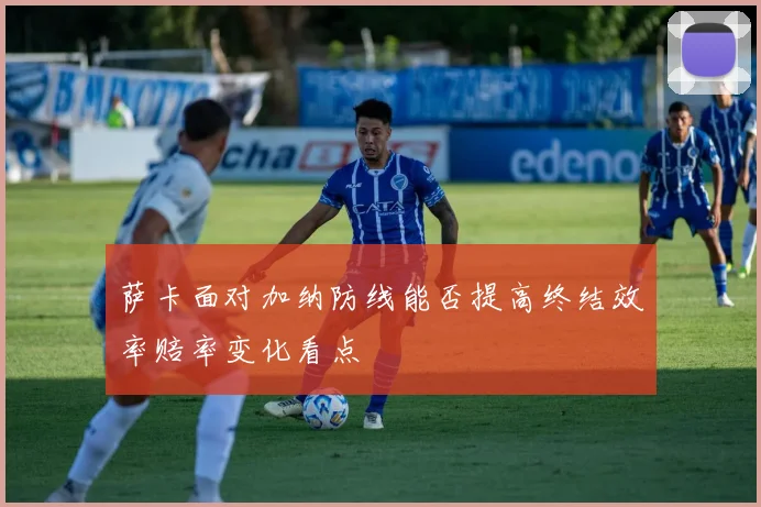 萨卡面对加纳防线能否提高终结效率赔率变化看点