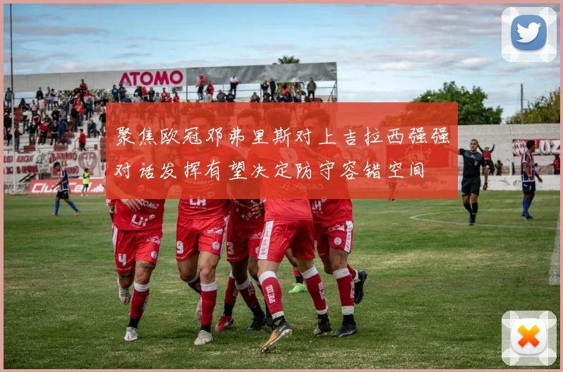 聚焦欧冠邓弗里斯对上吉拉西强强对话发挥有望决定防守容错空间