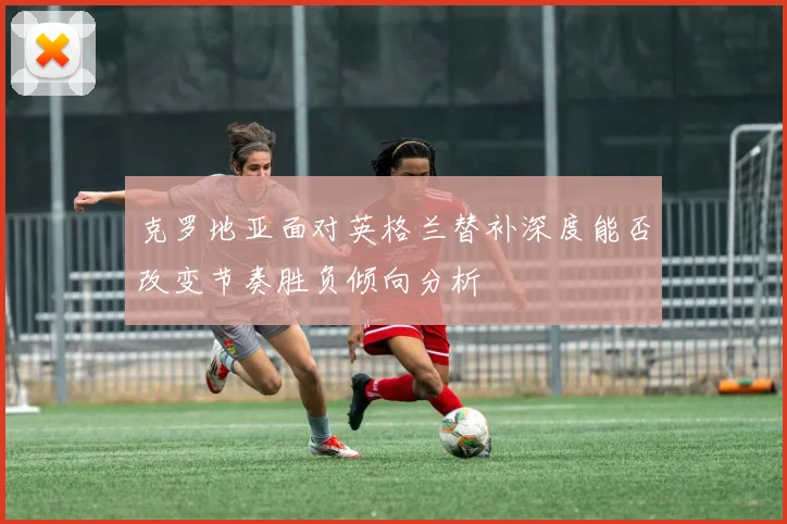克罗地亚面对英格兰替补深度能否改变节奏胜负倾向分析