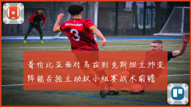 哥伦比亚面对乌兹别克斯坦主帅变阵能否抢主动权小组赛战术前瞻