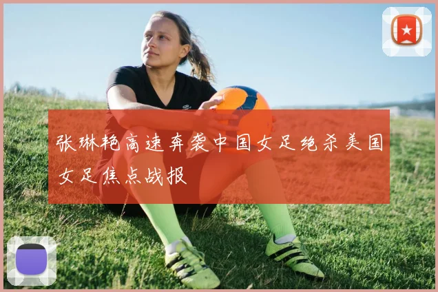 张琳艳高速奔袭中国女足绝杀美国女足焦点战报