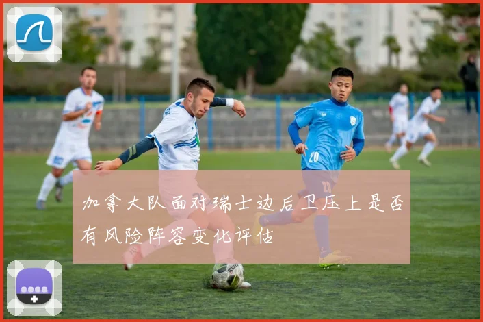 加拿大队面对瑞士边后卫压上是否有风险阵容变化评估