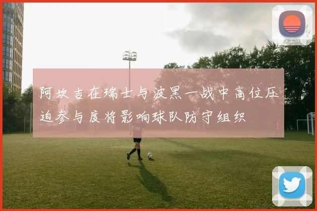 阿坎吉在瑞士与波黑一战中高位压迫参与度将影响球队防守组织