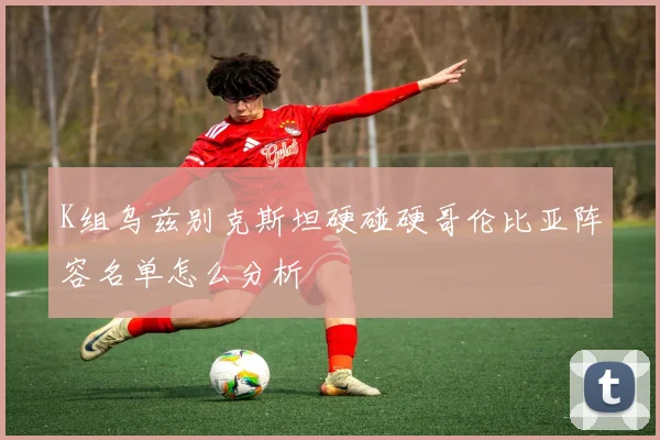 K组乌兹别克斯坦硬碰硬哥伦比亚阵容名单怎么分析