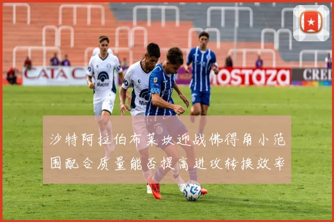沙特阿拉伯布莱坎迎战佛得角小范围配合质量能否提高进攻转换效率