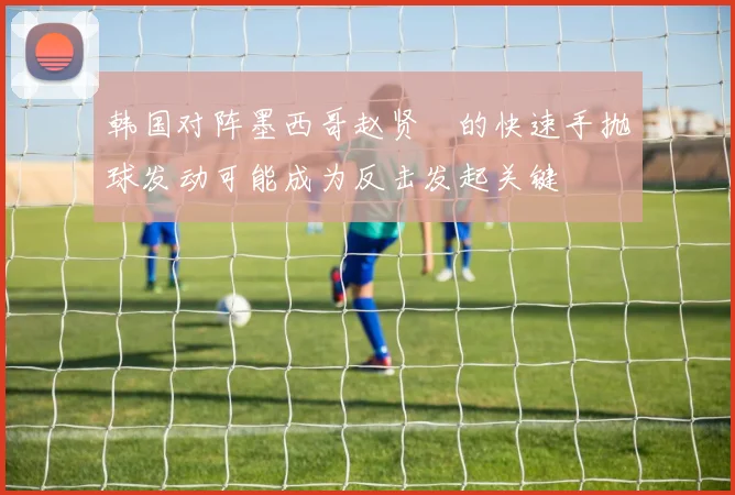 韩国对阵墨西哥赵贤祐的快速手抛球发动可能成为反击发起关键