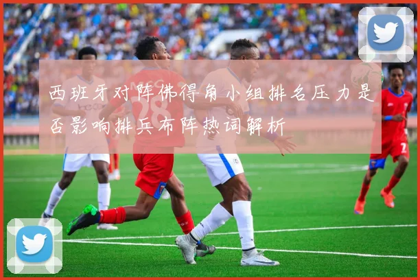 西班牙对阵佛得角小组排名压力是否影响排兵布阵热词解析