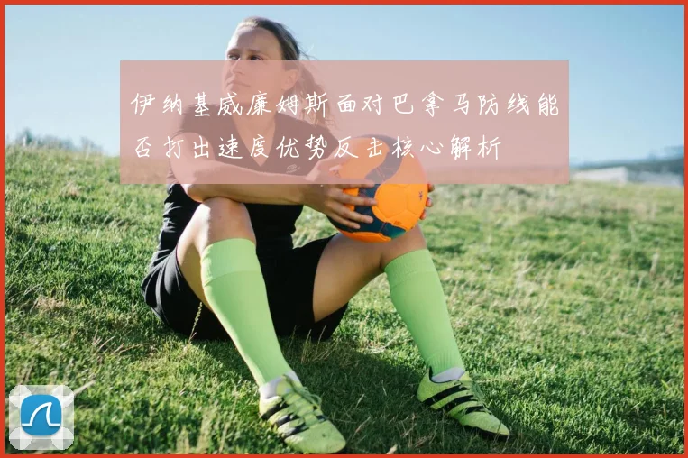 伊纳基威廉姆斯面对巴拿马防线能否打出速度优势反击核心解析