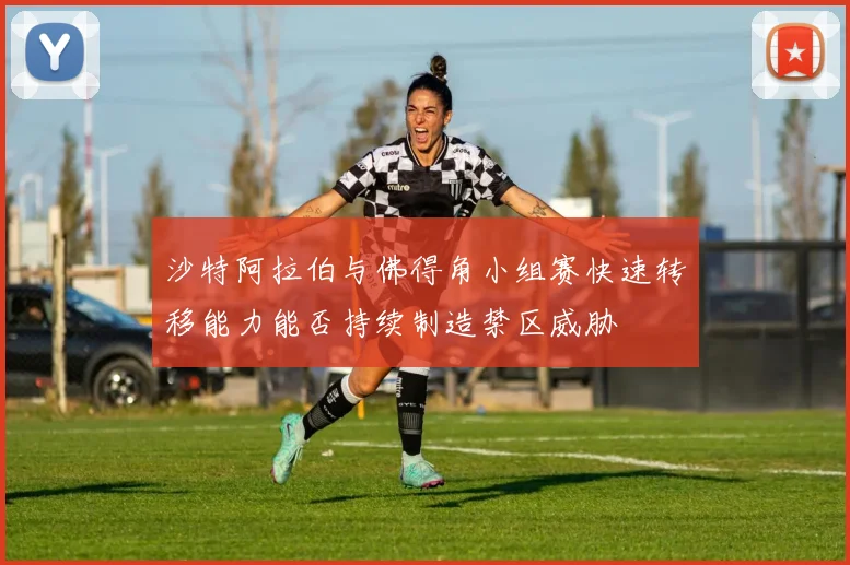 沙特阿拉伯与佛得角小组赛快速转移能力能否持续制造禁区威胁