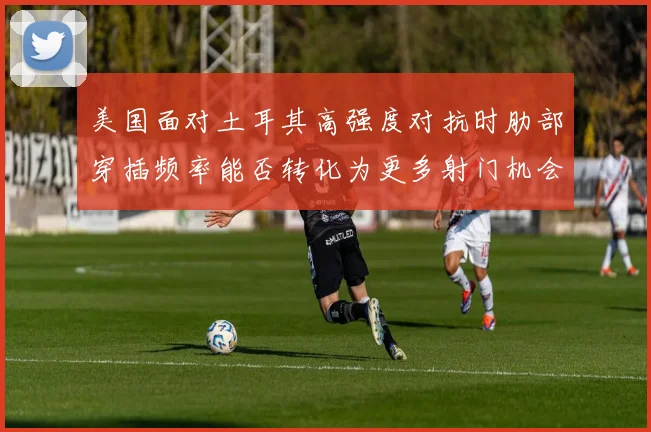 美国面对土耳其高强度对抗时肋部穿插频率能否转化为更多射门机会