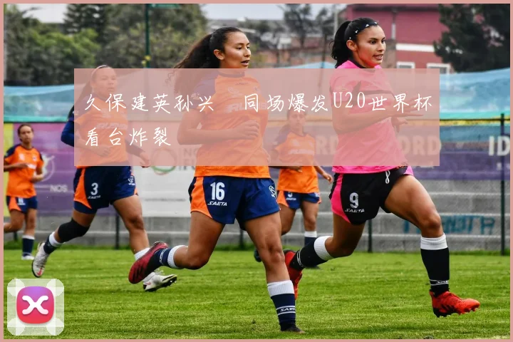 久保建英孙兴慜同场爆发U20世界杯看台炸裂