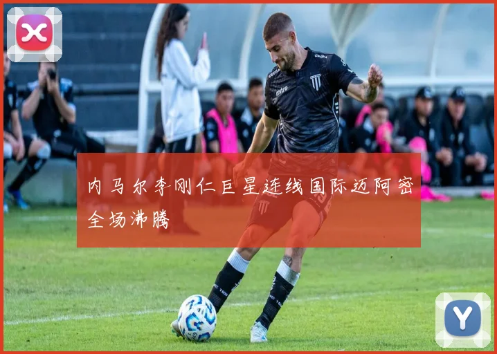 内马尔李刚仁巨星连线国际迈阿密全场沸腾